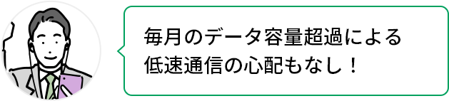 毎月のデータ容量超過による低速通信の心配もなし!